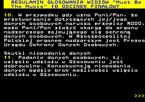 496.59 REGULAMIN GOSOWANIA WIDZW  Must Be The Music  10 ODCINEK FINAOWY 10. W przypadku gdy uzna Pani Pan, e przetwarzanie dotyczcych jej jego danych osobowych narusza przepisy RODO, moe Pani Pan zoy skarg do organu nadzorczego zajmujcego si ochron danych osobowych. W Rzeczpospolitej Polskiej organem nadzorczym jest Prezes Urzdu Ochrony Danych Osobowych. Skutki niepodania danych 11. Podanie danych osobowych, tj. wzicie udziau w Gosowaniu jest dobrowolne. Konsekwencj niepodania danych bdzie brak moliwoci wzicia udziau w Gosowaniu.    