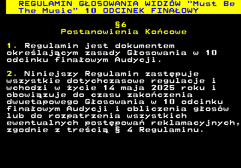 496.60 REGULAMIN G�OSOWANIA WIDZ�W  Must Be The Music  10 ODCINEK FINA�OWY �6 Postanowienia Ko�cowe 1. Regulamin jest dokumentem okre�laj�cym zasady G�osowania w 10 odcinku fina�owym Audycji. 2. Niniejszy Regulamin zast�puje wszystkie dotychczasowe regulacje i wchodzi w �ycie 14 maja 2025 roku i obowi�zuje do czasu zako�czenia dwuetapowego G�osowania w 10 odcinku fina�owym Audycji i obliczenia g�os�w lub do rozpatrzenia wszystkich ewentualnych post�powa� reklamacyjnych, zgodnie z tre�ci� � 4 Regulaminu.