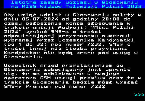 497.1 Istotne zasady udziau w Gosowaniu na MISS Widzw Telewizji Polsat 2024 Aby wzi udzia w Gosowaniu naley w dniu 05.07.2024 od godziny 20:00 do czasu ogoszenia koca gosowania w trakcie emisji Audycji:  Miss Polski 2024  wysa SMS-a o treci odpowiadajcej przyznanemu numerowi wybranej przez Uczestnika Kandydatki (od 1 do 32) pod numer 7232. SMSy o treci innej ni liczba przypisana Kandydatce nie bd brane pod uwag w Gosowaniu. Uczestnik przed przystpieniem do Gosowania zobowizany jest upewni si, e ma odblokowane u swojego operatora GSM usugi premium oraz e w trakcie Gosowania bdzie mg wysa SMS-y Premium pod numer 7232    