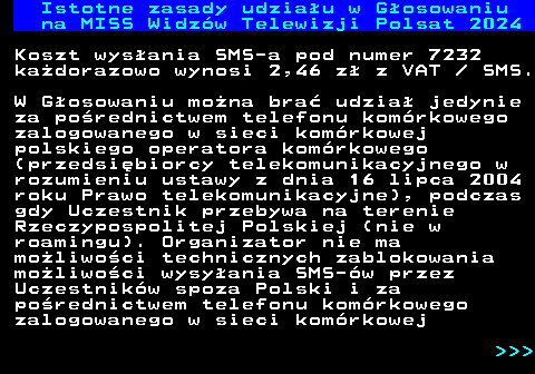 497.2 Istotne zasady udziau w Gosowaniu na MISS Widzw Telewizji Polsat 2024 Koszt wysania SMS-a pod numer 7232 kadorazowo wynosi 2,46 z z VAT   SMS. W Gosowaniu mona bra udzia jedynie za porednictwem telefonu komrkowego zalogowanego w sieci komrkowej polskiego operatora komrkowego (przedsibiorcy telekomunikacyjnego w rozumieniu ustawy z dnia 16 lipca 2004 roku Prawo telekomunikacyjne), podczas gdy Uczestnik przebywa na terenie Rzeczypospolitej Polskiej (nie w roamingu). Organizator nie ma moliwoci technicznych zablokowania moliwoci wysyania SMS-w przez Uczestnikw spoza Polski i za porednictwem telefonu komrkowego zalogowanego w sieci komrkowej    