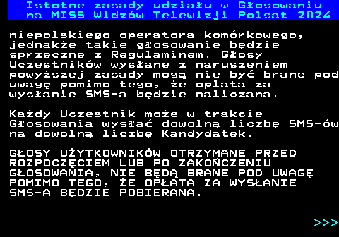 497.3 Istotne zasady udziau w Gosowaniu na MISS Widzw Telewizji Polsat 2024 niepolskiego operatora komrkowego, jednake takie gosowanie bdzie sprzeczne z Regulaminem. Gosy Uczestnikw wysane z naruszeniem powyszej zasady mog nie by brane pod uwag pomimo tego, e oplata za wysanie SMS-a bdzie naliczana. Kady Uczestnik moe w trakcie Gosowania wysa dowoln liczb SMS-w na dowoln liczb Kandydatek. GOSY UYTKOWNIKW OTRZYMANE PRZED ROZPOCZCIEM LUB PO ZAKOCZENIU GOSOWANIA, NIE BD BRANE POD UWAG POMIMO TEGO, E OPATA ZA WYSANIE SMS-A BDZIE POBIERANA.    