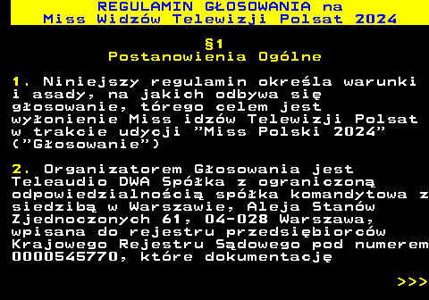 497.4 REGULAMIN GOSOWANIA na Miss Widzw Telewizji Polsat 2024 1 Postanowienia Oglne 1. Niniejszy regulamin okrela warunki i asady, na jakich odbywa si gosowanie, trego celem jest wyonienie Miss idzw Telewizji Polsat w trakcie udycji  Miss Polski 2024 ( Gosowanie ) 2. Organizatorem Gosowania jest Teleaudio DWA Spka z ograniczon odpowiedzialnoci spka komandytowa z siedzib w Warszawie, Aleja Stanw Zjednoczonych 61, 04-028 Warszawa, wpisana do rejestru przedsibiorcw Krajowego Rejestru Sdowego pod numerem 0000545770, ktre dokumentacj    