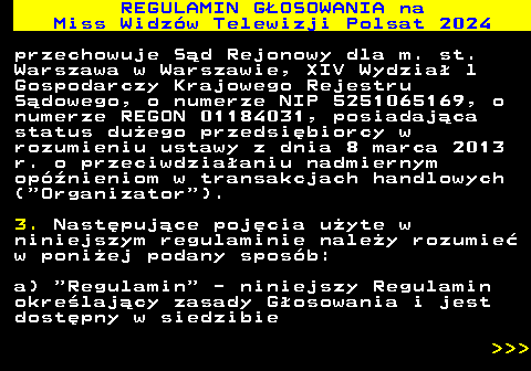 497.5 REGULAMIN GOSOWANIA na Miss Widzw Telewizji Polsat 2024 przechowuje Sd Rejonowy dla m. st. Warszawa w Warszawie, XIV Wydzia l Gospodarczy Krajowego Rejestru Sdowego, o numerze NIP 5251065169, o numerze REGON 01184031, posiadajca status duego przedsibiorcy w rozumieniu ustawy z dnia 8 marca 2013 r. o przeciwdziaaniu nadmiernym opnieniom w transakcjach handlowych ( Organizator ). 3. Nastpujce pojcia uyte w niniejszym regulaminie naley rozumie w poniej podany sposb: a)  Regulamin  - niniejszy Regulamin okrelajcy zasady Gosowania i jest dostpny w siedzibie    