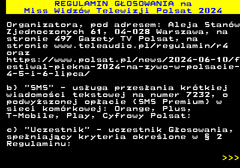 497.6 REGULAMIN GOSOWANIA na Miss Widzw Telewizji Polsat 2024 Organizatora, pod adresem: Aleja Stanw Zjednoczonych 61, 04-028 Warszawa, na stronie 497 Gazety TV Polsat, na stronie www.teleaudio.pl regulamin r4 oraz https:  www.polsat.pl news 2024-06-10 f estiwal-piekna-2024-na-zywo-w-polsacie- 4-5-i-6-lipca b)  SMS  - usuga przesania krtkiej wiadomoci tekstowej na numer 7232, o podwyszonej opacie (SMS Premium) w sieci komrkowej: Orange, Plus, T-Mobile, Play, Cyfrowy Polsat; c)  Uczestnik  - uczestnik Gosowania, speniajcy kryteria okrelone w  2 Regulaminu;    