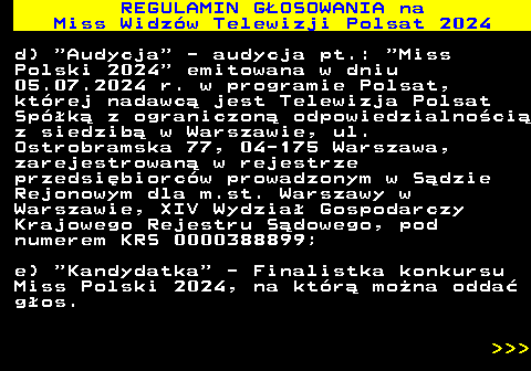 497.7 REGULAMIN GOSOWANIA na Miss Widzw Telewizji Polsat 2024 d)  Audycja  - audycja pt.:  Miss Polski 2024  emitowana w dniu 05.07.2024 r. w programie Polsat, ktrej nadawc jest Telewizja Polsat Spk z ograniczon odpowiedzialnoci z siedzib w Warszawie, ul. Ostrobramska 77, 04-175 Warszawa, zarejestrowan w rejestrze przedsibiorcw prowadzonym w Sdzie Rejonowym dla m.st. Warszawy w Warszawie, XIV Wydzia Gospodarczy Krajowego Rejestru Sdowego, pod numerem KRS 0000388899; e)  Kandydatka  - Finalistka konkursu Miss Polski 2024, na ktr mona odda gos.    