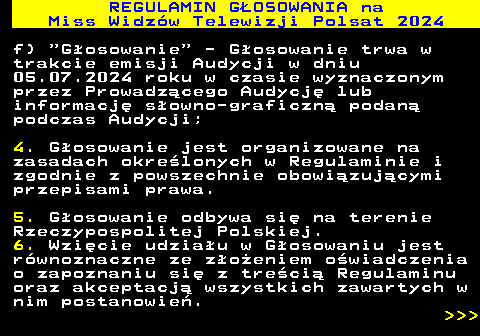 497.8 REGULAMIN GOSOWANIA na Miss Widzw Telewizji Polsat 2024 f)  Gosowanie  - Gosowanie trwa w trakcie emisji Audycji w dniu 05.07.2024 roku w czasie wyznaczonym przez Prowadzcego Audycj lub informacj sowno-graficzn podan podczas Audycji; 4. Gosowanie jest organizowane na zasadach okrelonych w Regulaminie i zgodnie z powszechnie obowizujcymi przepisami prawa. 5. Gosowanie odbywa si na terenie Rzeczypospolitej Polskiej. 6. Wzicie udziau w Gosowaniu jest rwnoznaczne ze zoeniem owiadczenia o zapoznaniu si z treci Regulaminu oraz akceptacj wszystkich zawartych w nim postanowie.    