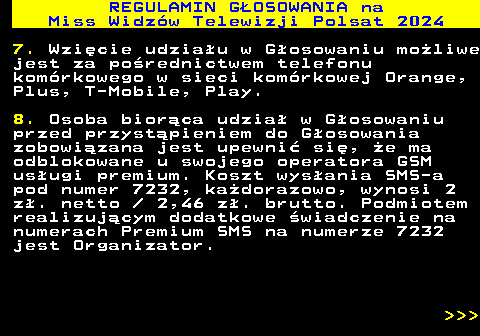 497.9 REGULAMIN GOSOWANIA na Miss Widzw Telewizji Polsat 2024 7. Wzicie udziau w Gosowaniu moliwe jest za porednictwem telefonu komrkowego w sieci komrkowej Orange, Plus, T-Mobile, Play. 8. Osoba biorca udzia w Gosowaniu przed przystpieniem do Gosowania zobowizana jest upewni si, e ma odblokowane u swojego operatora GSM usugi premium. Koszt wysania SMS-a pod numer 7232, kadorazowo, wynosi 2 z. netto   2,46 z. brutto. Podmiotem realizujcym dodatkowe wiadczenie na numerach Premium SMS na numerze 7232 jest Organizator.    