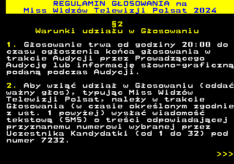 497.10 REGULAMIN GOSOWANIA na Miss Widzw Telewizji Polsat 2024 2 Warunki udziau w Gosowaniu 1. Gosowanie trwa od godziny 20:00 do czasu ogoszenia koca gosowania w trakcie Audycji przez Prowadzcego Audycj lub informacj sowno-graficzn podan podczas Audycji. 2. Aby wzi udzia w Gosowaniu (odda wany gos), typujc Miss Widzw Telewizji Polsat, naley w trakcie Gosowania (w czasie okrelonym zgodnie z ust. 1 powyej) wysa wiadomo tekstow (SMS) o treci odpowiadajcej przyznanemu numerowi wybranej przez Uczestnika Kandydatki (od 1 do 32) pod numer 7232.    