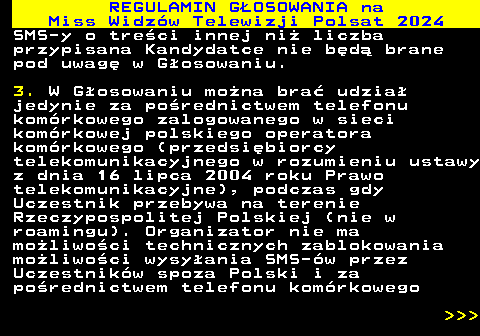 497.11 REGULAMIN GOSOWANIA na Miss Widzw Telewizji Polsat 2024 SMS-y o treci innej ni liczba przypisana Kandydatce nie bd brane pod uwag w Gosowaniu. 3. W Gosowaniu mona bra udzia jedynie za porednictwem telefonu komrkowego zalogowanego w sieci komrkowej polskiego operatora komrkowego (przedsibiorcy telekomunikacyjnego w rozumieniu ustawy z dnia 16 lipca 2004 roku Prawo telekomunikacyjne), podczas gdy Uczestnik przebywa na terenie Rzeczypospolitej Polskiej (nie w roamingu). Organizator nie ma moliwoci technicznych zablokowania moliwoci wysyania SMS-w przez Uczestnikw spoza Polski i za porednictwem telefonu komrkowego    