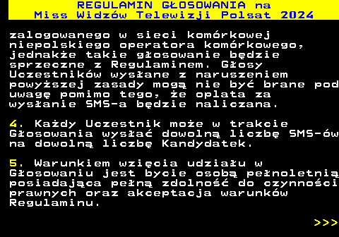 497.12 REGULAMIN GOSOWANIA na Miss Widzw Telewizji Polsat 2024 zalogowanego w sieci komrkowej niepolskiego operatora komrkowego, jednake takie gosowanie bdzie sprzeczne z Regulaminem. Gosy Uczestnikw wysane z naruszeniem powyszej zasady mog nie by brane pod uwag pomimo tego, e oplata za wysanie SMS-a bdzie naliczana. 4. Kady Uczestnik moe w trakcie Gosowania wysa dowoln liczb SMS-w na dowoln liczb Kandydatek. 5. Warunkiem wzicia udziau w Gosowaniu jest bycie osob penoletni posiadajca pen zdolno do czynnoci prawnych oraz akceptacja warunkw Regulaminu.    