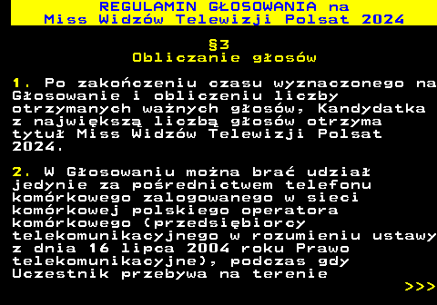 497.13 REGULAMIN GOSOWANIA na Miss Widzw Telewizji Polsat 2024 3 Obliczanie gosw 1. Po zakoczeniu czasu wyznaczonego na Gosowanie i obliczeniu liczby otrzymanych wanych gosw, Kandydatka z najwiksz liczb gosw otrzyma tytu Miss Widzw Telewizji Polsat 2024. 2. W Gosowaniu mona bra udzia jedynie za porednictwem telefonu komrkowego zalogowanego w sieci komrkowej polskiego operatora komrkowego (przedsibiorcy telekomunikacyjnego w rozumieniu ustawy z dnia 16 lipca 2004 roku Prawo telekomunikacyjne), podczas gdy Uczestnik przebywa na terenie    