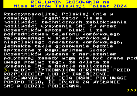 497.14 REGULAMIN GOSOWANIA na Miss Widzw Telewizji Polsat 2024 Rzeczypospolitej Polskiej (nie w roamingu). Organizator nie ma moliwoci technicznych zablokowania moliwoci wysyania SMS-w przez Uczestnikw spoza Polski i za porednictwem telefonu komrkowego zalogowanego w sieci komrkowej niepolskiego operatora komrkowego, jednake takie gosowanie bdzie sprzeczne z Regulaminem. Gosy Uczestnikw wysane z naruszeniem powyszej zasady mog nie by brane pod uwag pomimo tego, e oplata za wysanie SMS-a bdzie naliczana. 3. GOSY UYTKOWNIKW OTRZYMANE PRZED ROZPOCZCIEM LUB PO ZAKOCZENIU GOSOWANIA, NIE BD BRANE POD UWAG POMIMO TEGO, E OPATA ZA WYSANIE SMS-A BDZIE POBIERANA.    