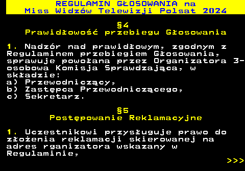 497.15 REGULAMIN GOSOWANIA na Miss Widzw Telewizji Polsat 2024 4 Prawidowo przebiegu Gosowania 1. Nadzr nad prawidowym, zgodnym z Regulaminem przebiegiem Gosowania, sprawuje powoana przez Organizatora 3- osobowa Komisja Sprawdzajca, w skadzie: a) Przewodniczcy, b) Zastpca Przewodniczcego, c) Sekretarz. 5 Postpowanie Reklamacyjne 1. Uczestnikowi przysuguje prawo do zoenia reklamacji skierowanej na adres rganizatora wskazany w Regulaminie,    