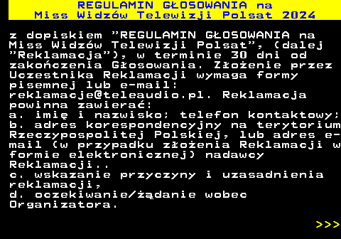 497.16 REGULAMIN GOSOWANIA na Miss Widzw Telewizji Polsat 2024 z dopiskiem  REGULAMIN GOSOWANIA na Miss Widzw Telewizji Polsat , (dalej  Reklamacja ), w terminie 30 dni od zakoczenia Gosowania. Zoenie przez Uczestnika Reklamacji wymaga formy pisemnej lub e-mail: reklamacje@teleaudio.pl. Reklamacja powinna zawiera: a. imi i nazwisko; telefon kontaktowy; b. adres korespondencyjny na terytorium Rzeczypospolitej Polskiej, lub adres e- mail (w przypadku zoenia Reklamacji w formie elektronicznej) nadawcy Reklamacji.. c. wskazanie przyczyny i uzasadnienia reklamacji, d. oczekiwanie danie wobec Organizatora.    