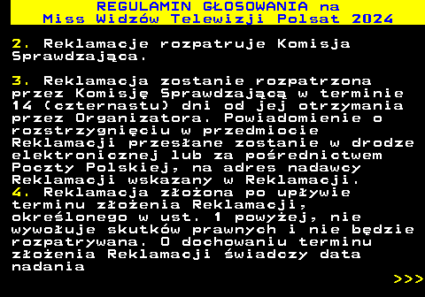 497.17 REGULAMIN GOSOWANIA na Miss Widzw Telewizji Polsat 2024 2. Reklamacje rozpatruje Komisja Sprawdzajca. 3. Reklamacja zostanie rozpatrzona przez Komisj Sprawdzajc w terminie 14 (czternastu) dni od jej otrzymania przez Organizatora. Powiadomienie o rozstrzygniciu w przedmiocie Reklamacji przesane zostanie w drodze elektronicznej lub za porednictwem Poczty Polskiej, na adres nadawcy Reklamacji wskazany w Reklamacji. 4. Reklamacja zoona po upywie terminu zoenia Reklamacji, okrelonego w ust. 1 powyej, nie wywouje skutkw prawnych i nie bdzie rozpatrywana. O dochowaniu terminu zoenia Reklamacji wiadczy data nadania    