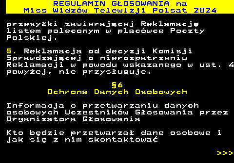 497.18 REGULAMIN GOSOWANIA na Miss Widzw Telewizji Polsat 2024 przesyki zawierajcej Reklamacj listem poleconym w placwce Poczty Polskiej. 5. Reklamacja od decyzji Komisji Sprawdzajcej o nierozpatrzeniu Reklamacji w powodu wskazanego w ust. 4 powyej, nie przysuguje. 6 Ochrona Danych Osobowych Informacja o przetwarzaniu danych osobowych Uczestnikw Gosowania przez Organizatora Gosowania Kto bdzie przetwarza dane osobowe i jak si z nim skontaktowa    