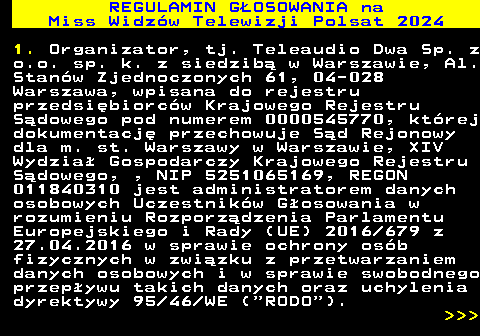 497.19 REGULAMIN GOSOWANIA na Miss Widzw Telewizji Polsat 2024 1. Organizator, tj. Teleaudio Dwa Sp. z o.o. sp. k. z siedzib w Warszawie, Al. Stanw Zjednoczonych 61, 04-028 Warszawa, wpisana do rejestru przedsibiorcw Krajowego Rejestru Sdowego pod numerem 0000545770, ktrej dokumentacj przechowuje Sd Rejonowy dla m. st. Warszawy w Warszawie, XIV Wydzia Gospodarczy Krajowego Rejestru Sdowego, , NIP 5251065169, REGON 011840310 jest administratorem danych osobowych Uczestnikw Gosowania w rozumieniu Rozporzdzenia Parlamentu Europejskiego i Rady (UE) 2016 679 z 27.04.2016 w sprawie ochrony osb fizycznych w zwizku z przetwarzaniem danych osobowych i w sprawie swobodnego przepywu takich danych oraz uchylenia dyrektywy 95 46 WE ( RODO ).    