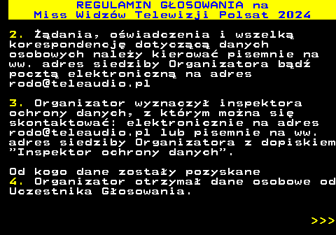 497.20 REGULAMIN GOSOWANIA na Miss Widzw Telewizji Polsat 2024 2. dania, owiadczenia i wszelk korespondencj dotyczc danych osobowych naley kierowa pisemnie na ww. adres siedziby Organizatora bd poczt elektroniczn na adres rodo@teleaudio.pl 3. Organizator wyznaczy inspektora ochrony danych, z ktrym mona si skontaktowa: elektronicznie na adres rodo@teleaudio.pl lub pisemnie na ww. adres siedziby Organizatora z dopiskiem  Inspektor ochrony danych . Od kogo dane zostay pozyskane 4. Organizator otrzyma dane osobowe od Uczestnika Gosowania.    