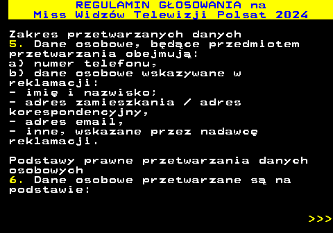 497.21 REGULAMIN GOSOWANIA na Miss Widzw Telewizji Polsat 2024 Zakres przetwarzanych danych 5. Dane osobowe, bdce przedmiotem przetwarzania obejmuj: a) numer telefonu, b) dane osobowe wskazywane w reklamacji: - imi i nazwisko; - adres zamieszkania   adres korespondencyjny, - adres email, - inne, wskazane przez nadawc reklamacji. Podstawy prawne przetwarzania danych osobowych 6. Dane osobowe przetwarzane s na podstawie:    