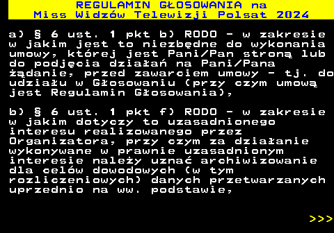 497.22 REGULAMIN GOSOWANIA na Miss Widzw Telewizji Polsat 2024 a)  6 ust. 1 pkt b) RODO - w zakresie w jakim jest to niezbdne do wykonania umowy, ktrej jest Pani Pan stron lub do podjcia dziaa na Pani Pana danie, przed zawarciem umowy - tj. do udziau w Gosowaniu (przy czym umow jest Regulamin Gosowania), b)  6 ust. 1 pkt f) RODO - w zakresie w jakim dotyczy to uzasadnionego interesu realizowanego przez Organizatora, przy czym za dziaanie wykonywane w prawnie uzasadnionym interesie naley uzna archiwizowanie dla celw dowodowych (w tym rozliczeniowych) danych przetwarzanych uprzednio na ww. podstawie,    