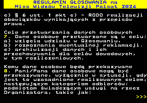 497.23 REGULAMIN GOSOWANIA na Miss Widzw Telewizji Polsat 2024 c)  6 ust. 1 pkt c) - RODO realizacji obowizkw wynikajcych z przepisw prawa. Cele przetwarzania danych osobowych 7. Dane osobowe przetwarzane s w celu: a) wzicia udziau w Gosowaniu, b) rozpoznania ewentualnej reklamacji. c) archiwizacji danych i ich przechowywania dla celw dowodowych, w tym rozliczeniowych. Komu dane osobowe bd przekazywane 8. Pani Pana dane osobowe mog by przekazywane, wycznie w sytuacji, gdy jest to uzasadnione realizowanym celem, nastpujcym kategoriom odbiorcw: podmiotom wiadczcym usugi na rzecz Organizatora, takie jak:    