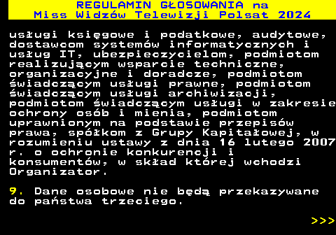 497.24 REGULAMIN GOSOWANIA na Miss Widzw Telewizji Polsat 2024 usugi ksigowe i podatkowe, audytowe, dostawcom systemw informatycznych i usug IT, ubezpieczycielom, podmiotom realizujcym wsparcie techniczne, organizacyjne i doradcze, podmiotom wiadczcym usugi prawne, podmiotom wiadczcym usugi archiwizacji, podmiotom wiadczcym usugi w zakresie ochrony osb i mienia, podmiotom uprawnionym na podstawie przepisw prawa, spkom z Grupy Kapitaowej, w rozumieniu ustawy z dnia 16 lutego 2007 r. o ochronie konkurencji i konsumentw, w skad ktrej wchodzi Organizator. 9. Dane osobowe nie bd przekazywane do pastwa trzeciego.    