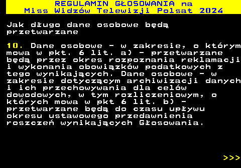 497.25 REGULAMIN GOSOWANIA na Miss Widzw Telewizji Polsat 2024 Jak dugo dane osobowe bd przetwarzane 10. Dane osobowe - w zakresie, o ktrym mowa w pkt. 6 lit. a) - przetwarzane bd przez okres rozpoznania reklamacji i wykonania obowizkw podatkowych z tego wynikajcych. Dane osobowe - w zakresie dotyczcym archiwizacji danych i ich przechowywania dla celw dowodowych, w tym rozliczeniowym, o ktrych mowa w pkt 6 lit. b) - przetwarzane bd do czasu upywu okresu ustawowego przedawnienia roszcze wynikajcych Gosowania.    