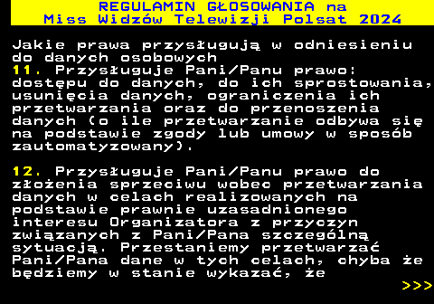 497.26 REGULAMIN GOSOWANIA na Miss Widzw Telewizji Polsat 2024 Jakie prawa przysuguj w odniesieniu do danych osobowych 11. Przysuguje Pani Panu prawo: dostpu do danych, do ich sprostowania, usunicia danych, ograniczenia ich przetwarzania oraz do przenoszenia danych (o ile przetwarzanie odbywa si na podstawie zgody lub umowy w sposb zautomatyzowany). 12. Przysuguje Pani Panu prawo do zoenia sprzeciwu wobec przetwarzania danych w celach realizowanych na podstawie prawnie uzasadnionego interesu Organizatora z przyczyn zwizanych z Pani Pana szczegln sytuacj. Przestaniemy przetwarza Pani Pana dane w tych celach, chyba e bdziemy w stanie wykaza, e    