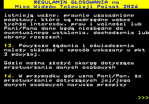 497.27 REGULAMIN GOSOWANIA na Miss Widzw Telewizji Polsat 2024 istniej wane, prawnie uzasadnione podstawy, ktre s nadrzdne wobec tyche interesw, praw i wolnoci lub Pani Pana dane bd niezbdne do ewentualnego ustalenia, dochodzenia lub obrony roszcze. 13. Powysze dania i owiadczenia naley skada w sposb wskazany w pkt 2 powyej. Gdzie mona zoy skarg dotyczca przetwarzania danych osobowych 14. W przypadku gdy uzna Pani Pan, e przetwarzanie dotyczcych jej jego danych osobowych narusza przepisy    