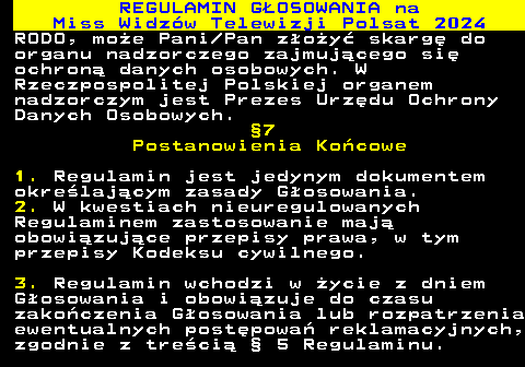 497.28 REGULAMIN GOSOWANIA na Miss Widzw Telewizji Polsat 2024 RODO, moe Pani Pan zoy skarg do organu nadzorczego zajmujcego si ochron danych osobowych. W Rzeczpospolitej Polskiej organem nadzorczym jest Prezes Urzdu Ochrony Danych Osobowych. 7 Postanowienia Kocowe 1. Regulamin jest jedynym dokumentem okrelajcym zasady Gosowania. 2. W kwestiach nieuregulowanych Regulaminem zastosowanie maj obowizujce przepisy prawa, w tym przepisy Kodeksu cywilnego. 3. Regulamin wchodzi w ycie z dniem Gosowania i obowizuje do czasu zakoczenia Gosowania lub rozpatrzenia ewentualnych postpowa reklamacyjnych, zgodnie z treci  5 Regulaminu.