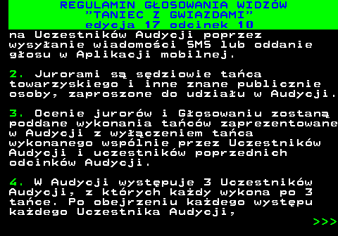 497.29 REGULAMIN GOSOWANIA WIDZW  TANIEC Z GWIAZDAMI edycja 17 odcinek 10 na Uczestnikw Audycji poprzez wysyanie wiadomoci SMS lub oddanie gosu w Aplikacji mobilnej. 2. Jurorami s sdziowie taca towarzyskiego i inne znane publicznie osoby, zaproszone do udziau w Audycji. 3. Ocenie jurorw i Gosowaniu zostan poddane wykonania tacw zaprezentowane w Audycji z wyczeniem taca wykonanego wsplnie przez Uczestnikw Audycji i uczestnikw poprzednich odcinkw Audycji. 4. W Audycji wystpuje 3 Uczestnikw Audycji, z ktrych kady wykona po 3 tace. Po obejrzeniu kadego wystpu kadego Uczestnika Audycji,    