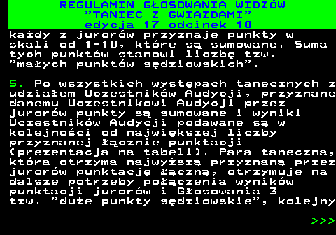 497.30 REGULAMIN GOSOWANIA WIDZW  TANIEC Z GWIAZDAMI edycja 17 odcinek 10 kady z jurorw przyznaje punkty w skali od 1-10, ktre s sumowane. Suma tych punktw stanowi liczb tzw.  maych punktw sdziowskich . 5. Po wszystkich wystpach tanecznych z udziaem Uczestnikw Audycji, przyznane danemu Uczestnikowi Audycji przez jurorw punkty s sumowane i wyniki Uczestnikw Audycji podawane s w kolejnoci od najwikszej liczby przyznanej cznie punktacji (prezentacja na tabeli). Para taneczna, ktra otrzyma najwysz przyznan przez jurorw punktacj czn, otrzymuje na dalsze potrzeby poczenia wynikw punktacji jurorw i Gosowania 3 tzw.  due punkty sdziowskie , kolejny    