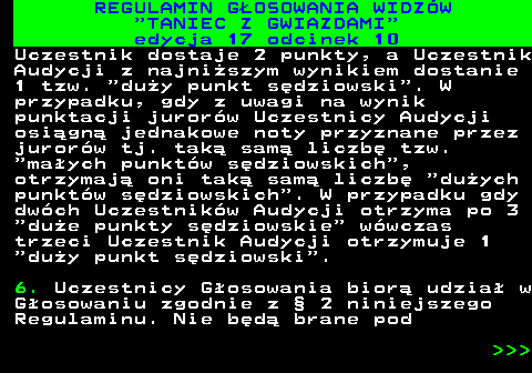 497.31 REGULAMIN GOSOWANIA WIDZW  TANIEC Z GWIAZDAMI edycja 17 odcinek 10 Uczestnik dostaje 2 punkty, a Uczestnik Audycji z najniszym wynikiem dostanie 1 tzw.  duy punkt sdziowski . W przypadku, gdy z uwagi na wynik punktacji jurorw Uczestnicy Audycji osign jednakowe noty przyznane przez jurorw tj. tak sam liczb tzw.  maych punktw sdziowskich , otrzymaj oni tak sam liczb  duych punktw sdziowskich . W przypadku gdy dwch Uczestnikw Audycji otrzyma po 3  due punkty sdziowskie  wwczas trzeci Uczestnik Audycji otrzymuje 1  duy punkt sdziowski . 6. Uczestnicy Gosowania bior udzia w Gosowaniu zgodnie z  2 niniejszego Regulaminu. Nie bd brane pod    