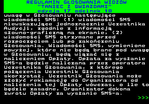 497.32 REGULAMIN GOSOWANIA WIDZW  TANIEC Z GWIAZDAMI edycja 17 odcinek 10 uwag w Gosowaniu nastpujce wiadomoci SMS: (1) wiadomoci SMS niewskazujce jednoznacznie Uczestnika Audycji, zgodnie z informacj sowno-graficzn na ekranie, (2) wiadomoci SMS otrzymane przed rozpoczciem lub po zakoczeniu Gosowania. Wiadomoci SMS, wymienione powyej, ktre nie bd brane pod uwag w Gosowaniu, bd wiza si z naliczeniem Opaty. Opata za wysanie SMS-a bdzie naliczana przez operatora Uczestnika Gosowania, z ktrego poczenia Uczestnik Gosowania skorzysta. Uczestnik Gosowania moe zoy reklamacj do Organizatora od naliczenia tej Opaty wwczas, o ile to bdzie zasadne, Organizator dokona zwrotu Opaty za wysanie SMS-a.    