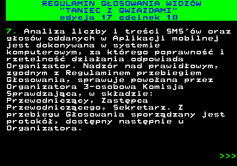 497.33 REGULAMIN GOSOWANIA WIDZW  TANIEC Z GWIAZDAMI edycja 17 odcinek 10 7. Analiza liczby i treci SMS w oraz gosw oddanych w Aplikacji mobilnej jest dokonywana w systemie komputerowym, za ktrego poprawno i rzetelno dziaania odpowiada Organizator. Nadzr nad prawidowym, zgodnym z Regulaminem przebiegiem Gosowania, sprawuje powoana przez Organizatora 3-osobowa Komisja Sprawdzajca, w skadzie: Przewodniczcy, Zastpca Przewodniczcego, Sekretarz. Z przebiegu Gosowania sporzdzany jest protok, dostpny nastpnie u Organizatora.    