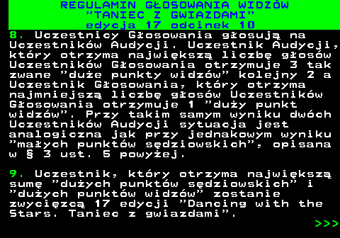 497.34 REGULAMIN GOSOWANIA WIDZW  TANIEC Z GWIAZDAMI edycja 17 odcinek 10 8. Uczestnicy Gosowania gosuj na Uczestnikw Audycji. Uczestnik Audycji, ktry otrzyma najwiksz liczb gosw Uczestnikw Gosowania otrzymuje 3 tak zwane  due punkty widzw  kolejny 2 a Uczestnik Gosowania, ktry otrzyma najmniejsz liczb gosw Uczestnikw Gosowania otrzymuje 1  duy punkt widzw . Przy takim samym wyniku dwch Uczestnikw Audycji sytuacja jest analogiczna jak przy jednakowym wyniku  maych punktw sdziowskich , opisana w  3 ust. 5 powyej. 9. Uczestnik, ktry otrzyma najwiksz sum  duych punktw sdziowskich  i  duych punktw widzw  zostanie zwycizc 17 edycji  Dancing with the Stars. Taniec z gwiazdami .    