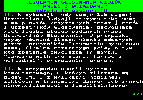 497.35 REGULAMIN GOSOWANIA WIDZW  TANIEC Z GWIAZDAMI edycja 17 odcinek 10 10. W sytuacji, gdy dwoje lub wicej Uczestnikw Audycji otrzyma tak sam sum punktw przyznanych przez jurorw i Uczestnikw Gosowania, decydujca jest liczba gosw oddanych przez Uczestnikw Gosowania. W przypadku, gdyby rwnie liczba gosw oddanych przez Uczestnikw Gosowania bya taka sama, finalne rozstrzygnicie, o tym kto zostanie zwycizc 17 edycji  Dancing with the Stars. Taniec z gwiazdami , przypadnie jurorom. 11. W przypadku awarii systemu komputerowego, w ktrym zliczane s gosy SMS i z Aplikacji mobilnej, zakce w transmisji danych lub innych nieprawidowoci uniemoliwiajcych    