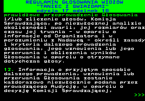497.36 REGULAMIN GOSOWANIA WIDZW  TANIEC Z GWIAZDAMI edycja 17 odcinek 10 prawidowe przeprowadzenie Gosowania i lub zliczenie gosw, Komisja Sprawdzajca, po niezwocznej analizie okolicznoci awarii, jej rozmiarw oraz czasu jej trwania - w oparciu o informacje od Organizatora i w porozumieniu z Nadawc - okreli zasady i kryteria dalszego prowadzenia gosowania, jego wznowienia lub jego przerwania i obliczenia wynikw Gosowania w oparciu o otrzymane dotychczas gosy. 12. Informacja o przyjtym sposobie dalszego prowadzenia, wznowienia lub przerwania Gosowania zostanie kadorazowo niezwocznie podana przez prowadzcego Audycj, w oparciu o decyzj Komisji Sprawdzajcej,    
