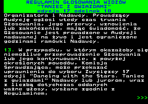 497.37 REGULAMIN GOSOWANIA WIDZW  TANIEC Z GWIAZDAMI edycja 17 odcinek 10 Organizatora i Nadawcy. Prowadzcy Audycj ogosi wtedy czas trwania Gosowania, jego przerwy, wznowienia lub zakoczenia, majc wiadomo, e Gosowanie jest prowadzone w Audycji nadawanej na ywo i jest ograniczone godzinami ramwki Nadawcy. 13. W przypadku, w ktrym okazaoby si niemoliwe przeprowadzenie Gosowania lub jego kontynuowanie, z powyej okrelonych powodw, Komisja Sprawdzajca, moe przekaza uprawnienia do wyboru Zwycizcy 17 edycji  Dancing with the Stars. Taniec z gwiazdami  Nadawcy lub jurorom, wraz z liczb dotychczas oddanych wane gosy, wysane zgodnie z Regulaminem,    