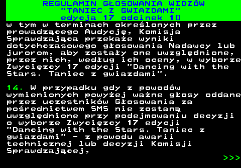 497.38 REGULAMIN GOSOWANIA WIDZW  TANIEC Z GWIAZDAMI edycja 17 odcinek 10 w tym w terminach okrelonych przez prowadzcego Audycj, Komisja Sprawdzajca przekae wyniki dotychczasowego gosowania Nadawcy lub jurorom, aby zostay one uwzgldnione, przez nich, wedug ich oceny, w wyborze Zwycizcy 17 edycji  Dancing with the Stars. Taniec z gwiazdami . 14. W przypadku gdy z powodw wymienionych powyej wane gosy oddane przez uczestnikw Gosowania za porednictwem SMS nie zostan uwzgldnione przy podejmowaniu decyzji o wyborze Zwycizcy 17 edycji  Dancing with the Stars. Taniec z gwiazdami  - z powodu awarii technicznej lub decyzji Komisji Sprawdzajcej,    