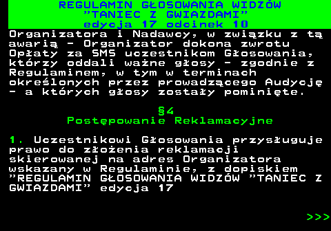 497.39 REGULAMIN GOSOWANIA WIDZW  TANIEC Z GWIAZDAMI edycja 17 odcinek 10 Organizatora i Nadawcy, w zwizku z t awari - Organizator dokona zwrotu Opaty za SMS uczestnikom Gosowania, ktrzy oddali wane gosy - zgodnie z Regulaminem, w tym w terminach okrelonych przez prowadzcego Audycj - a ktrych gosy zostay pominite. 4 Postpowanie Reklamacyjne 1. Uczestnikowi Gosowania przysuguje prawo do zoenia reklamacji skierowanej na adres Organizatora wskazany w Regulaminie, z dopiskiem  REGULAMIN GOSOWANIA WIDZW  TANIEC Z GWIAZDAMI  edycja 17    