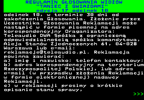 497.40 REGULAMIN GOSOWANIA WIDZW  TANIEC Z GWIAZDAMI edycja 17 odcinek 10 odcinek 10, w terminie 30 dni od zakoczenia Gosowania. Zoenie przez Uczestnika Gosowania Reklamacji moe nastpi w formie pisemnej na adres korespondencyjny Oraganizatora: Teleaudio DWA Spka z ograniczon odpowiedzialnoci spka komandytowa, Aleja Stanw Zjednoczonych 61, 04-028 Warszawa lub e-mail: reklamacje@teleaudio.pl. Reklamacja powinna zawiera: a) imi i nazwisko; telefon kontaktowy; b) adres korespondencyjny na terytorium Rzeczypospolitej Polskiej, lub adres e-mail (w przypadku zoenia Reklamacji w formie elektronicznej) nadawcy Reklamacji. c) w reklamacji prosimy o krtkie opisanie stanu sprawy,    