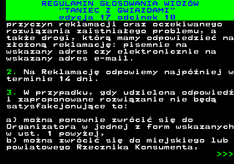 497.41 REGULAMIN GOSOWANIA WIDZW  TANIEC Z GWIAZDAMI edycja 17 odcinek 10 przyczyn reklamacji oraz oczekiwanego rozwizania zaistniaego problemu, a take drogi, ktr mamy odpowiedzie na zoon reklamacj: pisemnie na wskazany adres czy elektronicznie na wskazany adres e-mail. 2. Na Reklamacj odpowiemy najpniej w terminie 14 dni. 3. W przypadku, gdy udzielona odpowied i zaproponowane rozwizanie nie bd satysfakcjonujce to: a) mona ponownie zwrci si do Organizatora w jednej z form wskazanych w ust. 1 powyej, b) mona zwrci si do miejskiego lub powiatowego Rzecznika Konsumenta,    