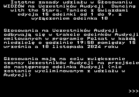 498.1 Istotne zasady udziau w Gosowaniu WIDZW na Uczestnikw Audycji Dancing with the Stars. Taniec z Gwiazdami edycja 15 odcinki od 1 do 9, z wyczeniem odcinka 10 Gosowania na Uczestnikw Audycji odbywaj si w trakcie odcinkw Audycji emitowanych w programie Polsat w kad niedziel o godzinie 19:50 pomidzy 15 wrzenia a 10 listopada 2024 roku Gosowania maj na celu zwikszenie szansy Uczestnikw Audycji na przejcie do nastpnego odcinka Audycji (nie zostanie wyeliminowanym z udziau w Audycji)    