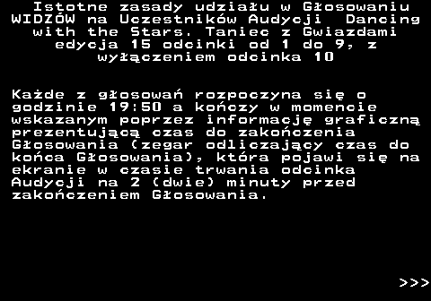 498.2 Istotne zasady udziau w Gosowaniu WIDZW na Uczestnikw Audycji Dancing with the Stars. Taniec z Gwiazdami edycja 15 odcinki od 1 do 9, z wyczeniem odcinka 10 Kade z gosowa rozpoczyna si o godzinie 19:50 a koczy w momencie wskazanym poprzez informacj graficzn prezentujc czas do zakoczenia Gosowania (zegar odliczajcy czas do koca Gosowania), ktra pojawi si na ekranie w czasie trwania odcinka Audycji na 2 (dwie) minuty przed zakoczeniem Gosowania.    