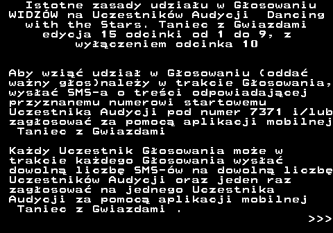 498.3 Istotne zasady udziau w Gosowaniu WIDZW na Uczestnikw Audycji Dancing with the Stars. Taniec z Gwiazdami edycja 15 odcinki od 1 do 9, z wyczeniem odcinka 10 Aby wzi udzia w Gosowaniu (odda wany gos)naley w trakcie Gosowania, wysa SMS-a o treci odpowiadajcej przyznanemu numerowi startowemu Uczestnika Audycji pod numer 7371 i lub zagosowa za pomoc aplikacji mobilnej Taniec z Gwiazdami Kady Uczestnik Gosowania moe w trakcie kadego Gosowania wysa dowoln liczb SMS-w na dowoln liczb Uczestnikw Audycji oraz jeden raz zagosowa na jednego Uczestnika Audycji za pomoc aplikacji mobilnej Taniec z Gwiazdami .    