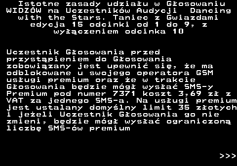 498.4 Istotne zasady udziau w Gosowaniu WIDZW na Uczestnikw Audycji Dancing with the Stars. Taniec z Gwiazdami edycja 15 odcinki od 1 do 9, z wyczeniem odcinka 10 Uczestnik Gosowania przed przystpieniem do Gosowania zobowizany jest upewni si, e ma odblokowane u swojego operatora GSM usugi premium oraz e w trakcie Gosowania bdzie mg wysa SMS-y Premium pod numer 7371 koszt 3,69 z z VAT za jednego SMS-a. Na usugi premium jest ustalany domylny limit 35 zotych i jeeli Uczestnik Gosowania go nie zmieni, bdzie mg wysa ograniczon liczb SMS-w premium    