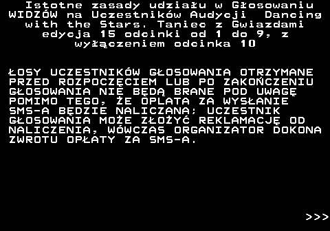 498.5 Istotne zasady udziau w Gosowaniu WIDZW na Uczestnikw Audycji Dancing with the Stars. Taniec z Gwiazdami edycja 15 odcinki od 1 do 9, z wyczeniem odcinka 10 OSY UCZESTNIKW GOSOWANIA OTRZYMANE PRZED ROZPOCZCIEM LUB PO ZAKOCZENIU GOSOWANIA NIE BD BRANE POD UWAG POMIMO TEGO, E OPLATA ZA WYSANIE SMS-A BDZIE NALICZANA; UCZESTNIK GOSOWANIA MOE ZOY REKLAMACJ OD NALICZENIA, WWCZAS ORGANIZATOR DOKONA ZWROTU OPATY ZA SMS-A.    