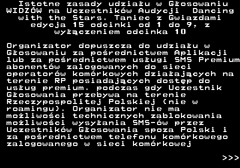 498.6 Istotne zasady udziau w Gosowaniu WIDZW na Uczestnikw Audycji Dancing with the Stars. Taniec z Gwiazdami edycja 15 odcinki od 1 do 9, z wyczeniem odcinka 10 Organizator dopuszcza do udziau w Gosowaniu za porednictwem Aplikacji lub za porednictwem usugi SMS Premium abonentw zalogowanych do sieci operatorw komrkowych dziaajcych na terenie RP posiadajcych dostp do usug premium. podczas gdy Uczestnik Gosowania przebywa na terenie Rzeczypospolitej Polskiej (nie w roamingu). Organizator nie ma moliwoci technicznych zablokowania moliwoci wysyania SMS-w przez Uczestnikw Gosowania spoza Polski i za porednictwem telefonu komrkowego zalogowanego w sieci komrkowej    