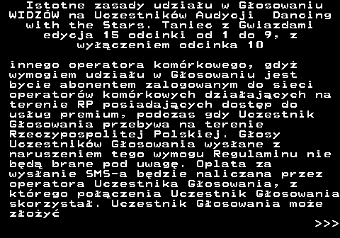 498.7 Istotne zasady udziau w Gosowaniu WIDZW na Uczestnikw Audycji Dancing with the Stars. Taniec z Gwiazdami edycja 15 odcinki od 1 do 9, z wyczeniem odcinka 10 innego operatora komrkowego, gdy wymogiem udziau w Gosowaniu jest bycie abonentem zalogowanym do sieci operatorw komrkowych dziaajcych na terenie RP posiadajcych dostp do usug premium, podczas gdy Uczestnik Gosowania przebywa na terenie Rzeczypospolitej Polskiej. Gosy Uczestnikw Gosowania wysane z naruszeniem tego wymogu Regulaminu nie bd brane pod uwag. Oplata za wysanie SMS-a bdzie naliczana przez operatora Uczestnika Gosowania, z ktrego poczenia Uczestnik Gosowania skorzysta. Uczestnik Gosowania moe zoy    